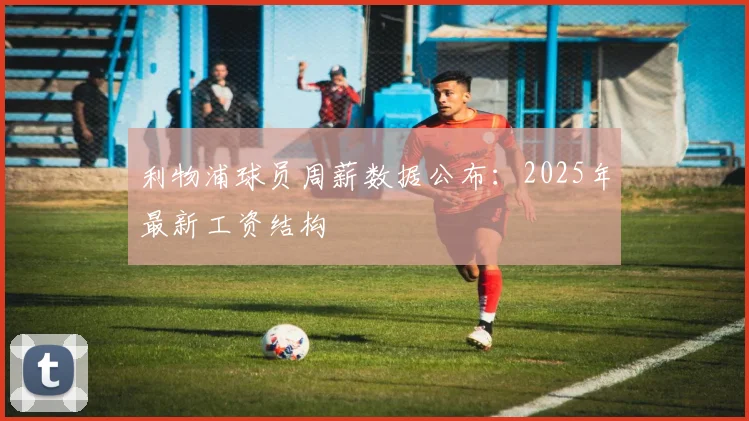 利物浦球员周薪数据公布：2025年最新工资结构