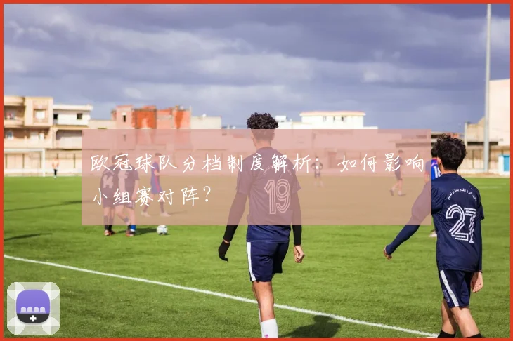 欧冠球队分档制度解析：如何影响小组赛对阵？