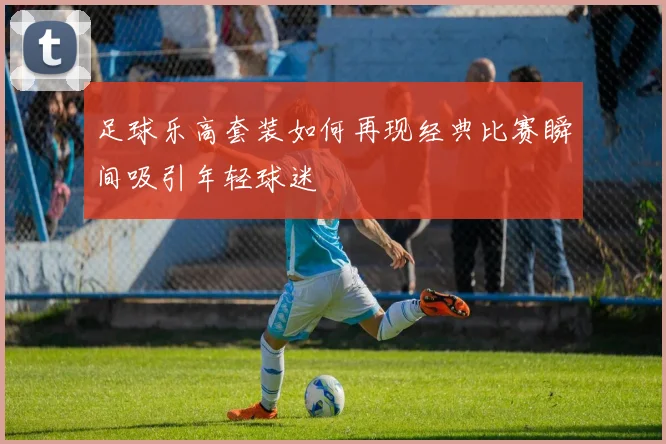 足球乐高套装如何再现经典比赛瞬间吸引年轻球迷