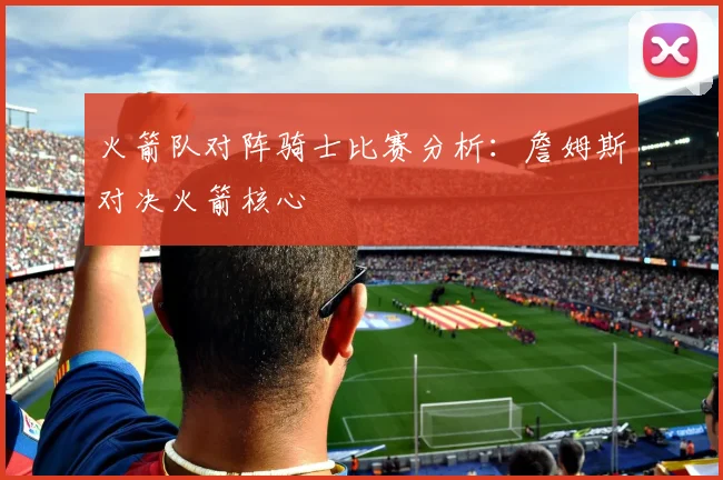 火箭队对阵骑士比赛分析：詹姆斯对决火箭核心