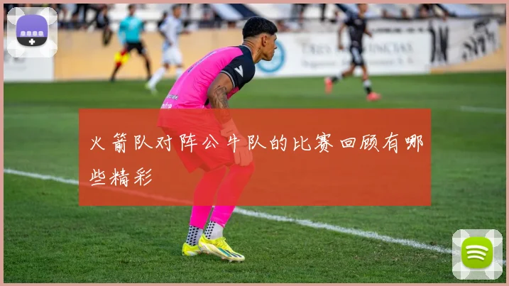 火箭队对阵公牛队的比赛回顾有哪些精彩