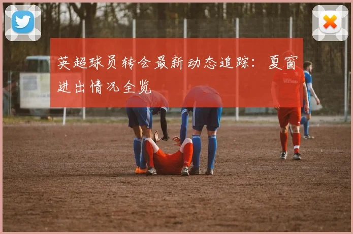 英超球员转会最新动态追踪：夏窗进出情况全览