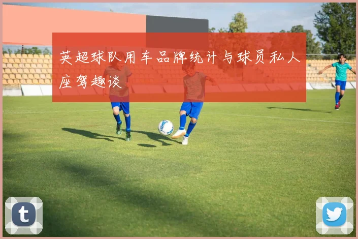 英超球队用车品牌统计与球员私人座驾趣谈