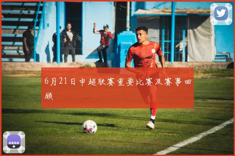 6月21日中超联赛重要比赛及赛事回顾