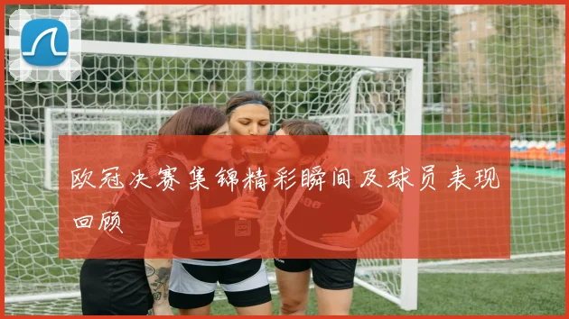 欧冠决赛集锦精彩瞬间及球员表现回顾